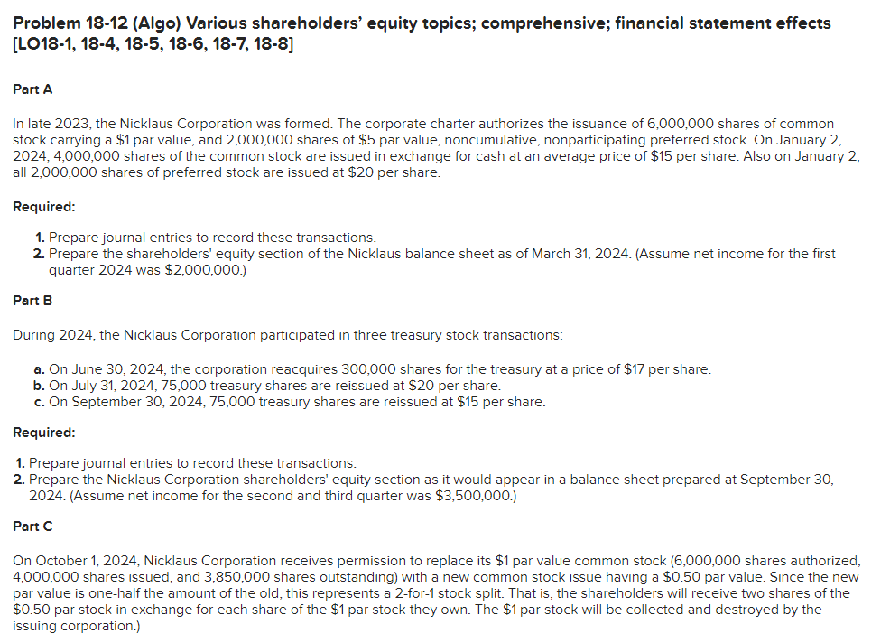 Problem 18-12 (Algo) Various shareholders' equity topics; comprehensive; financial statement effects
[LO18-1, 18-4, 18-5, 18-6, 18-7, 18-8]
Part A
In late 2023, the Nicklaus Corporation was formed. The corporate charter authorizes the issuance of 6,000,000 shares of common
stock carrying a $1 par value, and 2,000,000 shares of $5 par value, noncumulative, nonparticipating preferred stock. On January 2,
2024, 4,000,000 shares of the common stock are issued in exchange for cash at an average price of $15 per share. Also on January 2,
all 2,000,000 shares of preferred stock are issued at $20 per share.
Required:
1. Prepare journal entries to record these transactions.
2. Prepare the shareholders' equity section of the Nicklaus balance sheet as of March 31, 2024. (Assume net income for the first
quarter 2024 was $2,000,000.)
Part B
During 2024, the Nicklaus Corporation participated in three treasury stock transactions:
a. On June 30, 2024, the corporation reacquires 300,000 shares for the treasury at a price of $17 per share.
b. On July 31, 2024, 75,000 treasury shares are reissued at $20 per share.
c. On September 30, 2024, 75,000 treasury shares are reissued at $15 per share.
Required:
1. Prepare journal entries to record these transactions.
2. Prepare the Nicklaus Corporation shareholders' equity section as it would appear in a balance sheet prepared at September 30,
2024. (Assume net income for the second and third quarter was $3,500,000.)
Part C
On October 1, 2024, Nicklaus Corporation receives permission to replace its $1 par value common stock (6,000,000 shares authorized,
4,000,000 shares issued, and 3,850,000 shares outstanding) with a new common stock issue having a $0.50 par value. Since the new
par value is one-half the amount of the old, this represents a 2-for-1 stock split. That is, the shareholders will receive two shares of the
$0.50 par stock in exchange for each share of the $1 par stock they own. The $1 par stock will be collected and destroyed by the
issuing corporation.)