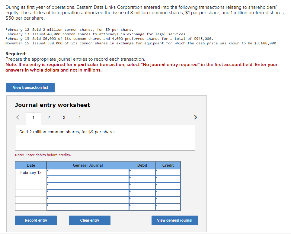 During its first year of operations, Eastern Data Links Corporation entered into the following transactions relating to shareholders'
equity. The articles of incorporation authorized the issue of 8 million common shares, $1 par per share, and 1 million preferred shares,
$50 par per share.
February 12 Sold 2 million common shares, for $9 per share.
February 13 Issued 40,000 common shares to attorneys in exchange for legal services.
February 13 Sold 80,000 of its common shares and 4,000 preferred shares for a total of $945,000.
November 15 Issued 380,000 of its common shares in exchange for equipment for which the cash price was known to be $3,688,000.
Required:
Prepare the appropriate journal entries to record each transaction.
Note: If no entry is required for a particular transaction, select "No journal entry required" in the first account field. Enter your
answers in whole dollars and not in millions.
View transaction list
Journal entry worksheet
<
1
2
Sold 2 million common shares, for $9 per share.
Date
February 12
3 4
Note: Enter debits before credits.
Record entry
General Journal
Clear entry
Debit
Credit
View general journal
>