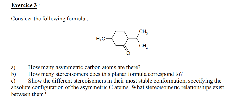 Exercice 3:
Consider the following formula:
H₂C-
CH3
CH3
a)
How many asymmetric carbon atoms are there?
How many stereoisomers does this planar formula correspond to?
c) Show the different stereoisomers in their most stable conformation, specifying the
absolute configuration of the asymmetric C atoms. What stereoisomeric relationships exist
between them?