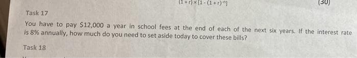 (1+r)×(1-(1+r)^]
(30)
Task 17
You have to pay $12,000 a year in school fees at the end of each of the next six years. If the interest rate
is 8% annually, how much do you need to set aside today to cover these bills?
Task 18