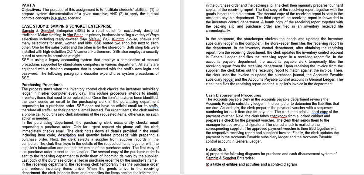 PART A
Objectives: The purpose of this assignment is to facilitate students' abilities: (1) to
prepare system documentation of a given narrative; AND (2) to apply the internal
controls concepts in.a given scenario.
in the purchase order and the packing slip. The clerk then manually prepares four hard
copies of the receiving report. The first copy of the receiving report together with the
goods is sent to the storeroom. The second copy of the receiving report is sent to the
accounts payable department. The third copy of the receiving report is forwarded to
the inventory control department. A fourth copy of the receiving report together with
the packing slip and purchase order are filed in an inventory received file
chronologically.
CASE STUDY 2: SAMPIN & SONGKET ENTERPRISE
Sampin & Songket Enterprise (SSE) is a retail outlet for exclusively designed
traditional Malay clothing, in Alor Setar. Its primary business is selling a variety of Raya
selections including ready-to-wear Baju Melaxu. Baju Kuauna. blouse, shawls and
many selections for men, women and kids. SSE rented two shop lots next to each
other. One for the sales outlet and the other is for the storeroom. Both shop lots were
installed with high-definition CCTV camera. Furthermore, SSE also employs a security
guard to secure its premises at night.
SSE is using a legacy accounting system that employs a combination of manual
procedures supported by stand-alone computers in various department. All staffs are
equipped with a desktop computer that is protected with the staffs own login and
password. The following paragraphs describe expenditures system procedures of
SSE.
In the storeroom, the storekeeper shelves the goods and updates the inventory
subsidiary ledger in the computer. The storekeeper then files the receiving report in
the department. In the inventory control department, after obtaining the receiving
report from the receiving department, the clerk updates the inventory control account
in General Ledger and files the receiving report in a receiving report file. In the
payable
accounts
receiving report from the receiving department. Upon receiving the invoice from the
supplier, the clerk takes out the receiving report to match against the invoice. Then,
the clerk uses the invoice to update the purchases journal, the Accounts Payable
subsidiary ļedger and the Accounts Payable control account in General Ledger. The
clerk then files the receiving report and the supplier's invoice in the department.
department, the accounts payable clerk temporarily files the
Purchasing Procedures
The process starts when the inventory control clerk checks the inventory subsidiary
ledger in his/her computer every day. This routine procedure intends to identify
inventory items that need to be replenished. Once the item/s has/have been identified,
the clerk sends an email to the purchasing clerk in the purchasing department
requesting for a purchase order. SSE does not have an official email for its staffs,
therefore all staffs use their personal email instead. For urgent items, the clerk makes
a phone call to purchasing clerk informing of the requested items, otherwise, no such
action is needed.
In the purchasing department, the purchasing clerk occasionally checks email
requesting a purchase order. Only for urgent request via phone call, the clerk
immediately checks email. The clerk notes down all details provided in the email
including item code, description and quantity before proceeds with preparing a
purchase order. Next, the clerk selects a supplier from supplier records in the
computer. The clerk then keys in the details of the requested items together with the
supplier's information and prints three copies of the purchase order. The first copy of
the purchase order is sent to the supplier. The second copy of the purchase order is
sent to the receiving department to notify them of incoming delivery by the supplier.
Last copy of the purchase order is filed in purchase order file by the supplier's name
In the receiving department, the receiving clerk temporarily files the purchase order
until ordered inventory items arrive. When the goods arrive in the receiving
department. the clerk inspects them and reconciles the items against the information
Cash Disbursement Procedures
The accounts payable clerk in the accounts payable department reviews the
Accounts Payable subsidiary ledger in the computer to determine the liabilities that
are due. Accordingly, the clerk prepares the payment voucher with a sequence
numbering for each item due for payment. The clerk then prints a hard-copy of the
payment voucher. Next, the clerk takes checkbook from a locked cabinet and
prepares a check for the payment voucher. The clerk then sends them to the
manager for approval and signature. The signed check is mailed to the
corresponding supplier. The approved payment voucher is then filed together with
the respective receiving report and supplier's invoice. Finally, the clerk updates the
payment in the Accounts Payable subsidiary ledger and the Accounts Payable
control account in General Ledger.
REQUIRED:
a) prepare the following diagrams for purchase and cash disbursement system of
Sampin & Songket Enterprise:
(i) a table of entities and activities and a context diagram
