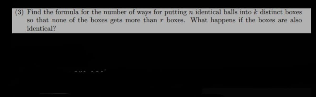 (3) Find the formula for the number of ways for putting n identical balls into k distinct boxes
so that none of the boxes gets more than r boxes. What happens if the boxes are also
identical?