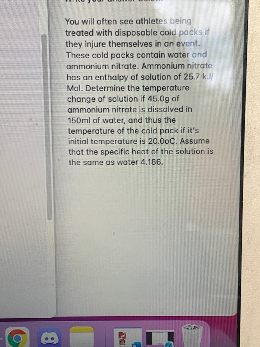 You will often see athletes being
treated with disposable cold packs if
they injure themselves in an event.
These cold packs contain water and
ammonium nitrate. Ammonium nitrate
has an enthalpy of solution of 25.7 kJ/
Mol. Determine the temperature
change of solution if 45.0g of
ammonium nitrate is dissolved in
150ml of water, and thus the
temperature of the cold pack if it's
initial temperature is 20.0oC. Assume
that the specific heat of the solution is
the same as water 4.186.
