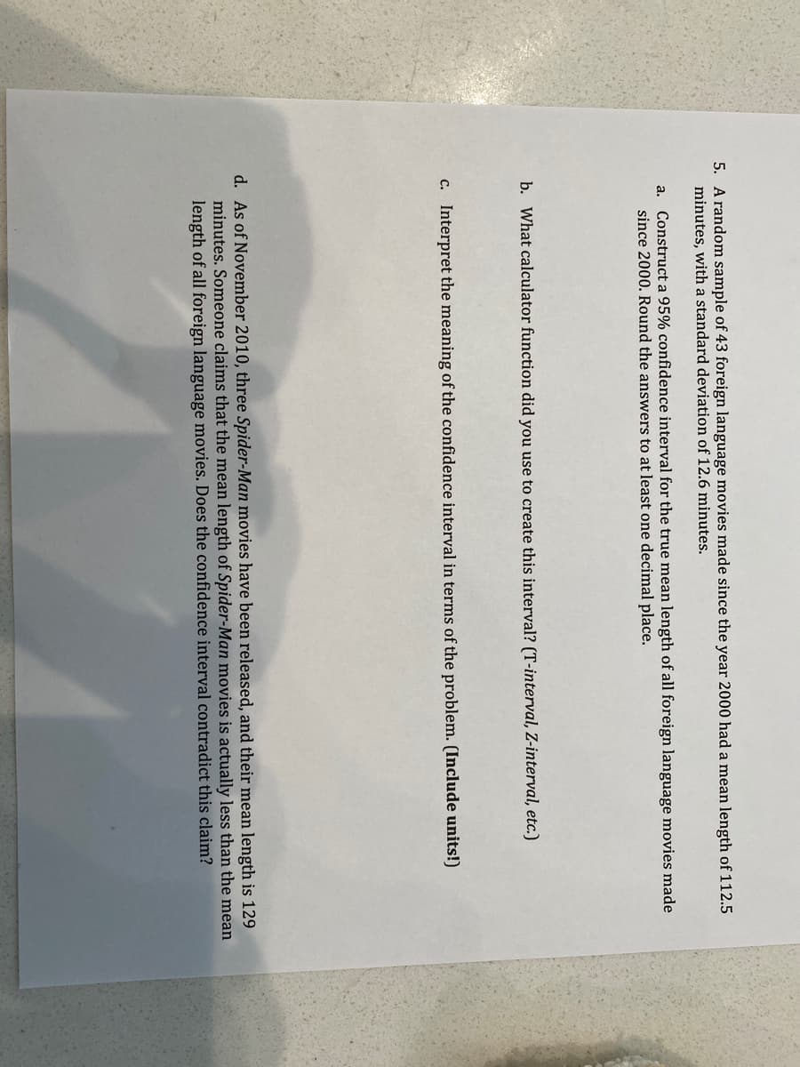 5. A random sample of 43 foreign language movies made since the year 2000 had a mean length of 112.5
minutes, with a standard deviation of 12.6 minutes.
a. Construct a 95% confidence interval for the true mean length of all foreign language movies made
since 2000. Round the answers to at least one decimal place.
b. What calculator function did you use to create this interval? (T-interval, Z-interval, etc.)
c. Interpret the meaning of the confidence interval in terms of the problem. (Include units!)
d. As of November 2010, three Spider-Man movies have been released, and their mean length is 129
minutes. Someone claims that the mean length of Spider-Man movies is actually less than the mean
length of all foreign language movies. Does the confidence interval contradict this claim?

