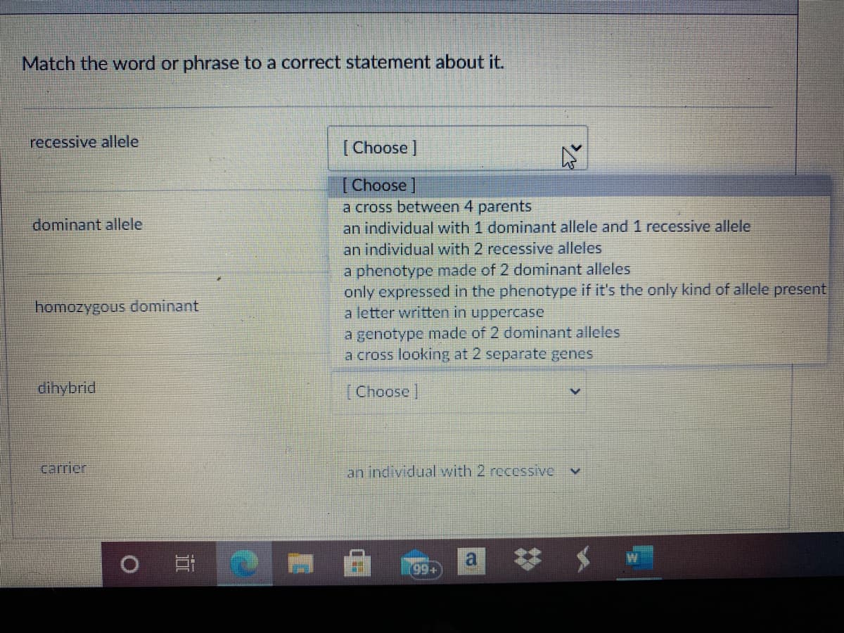 Match the word or phrase to a correct statement about it.
recessive allele
[Choose ]
[Choose
a cross between 4 parents
an individual with 1 dominant allele and 1 recessive allele
an individual with 2 recessive alleles
a phenotype made of 2 dominant alleles
only expressed in the phenotype if it's the only kind of allele present
a letter written in uppercase
dominant allele
homozygous dominant
a genotype made of 2 dominant alleles
a cross looking at 2 separate genes
dihybrid
Choose |
carrier
an individual with 2 recessive
99+
