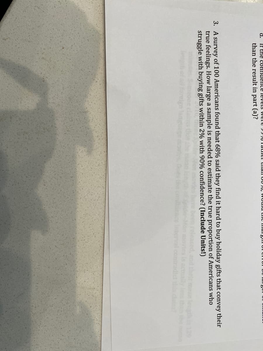 d. If tne confiuence leveis were 997UTatner tman U0 20, WOuld tnc IIlurgim Or cn
than the result in part (a)?
3. A survey of 100 Americans found that 68% said they find it hard to buy holiday gifts that convey their
true feelings. How large a sample is needed to estimate the true proportion of Americans who
struggle with buying gifts within 2% with 90% confidence? (Include Units!)
and their mean leng
ually Joss the the n
129
contradict ths ca
