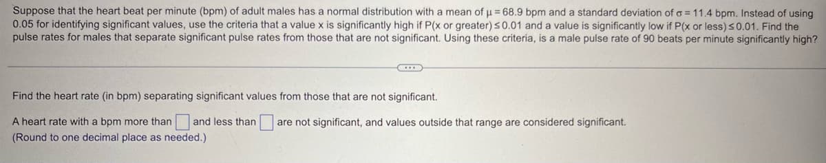 Suppose that the heart beat per minute (bpm) of adult males has a normal distribution with a mean of μ = 68.9 bpm and a standard deviation of σ = 11.4 bpm. Instead of using
0.05 for identifying significant values, use the criteria that a value x is significantly high if P(x or greater) ≤0.01 and a value is significantly low if P(x or less) ≤0.01. Find the
pulse rates for males that separate significant pulse rates from those that are not significant. Using these criteria, is a male pulse rate of 90 beats per minute significantly high?
Find the heart rate (in bpm) separating significant values from those that are not significant.
and less than
are not significant, and values outside that range are considered significant.
A heart rate with a bpm more than
(Round to one decimal place as needed.)