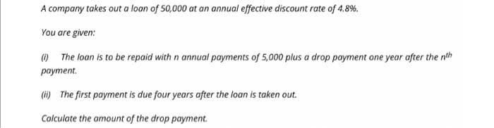 A company takes out a loan of 50,000 at an annual effective discount rate of 4.8%.
You are given:
(1) The loan is to be repaid with n annual payments of 5,000 plus a drop payment one year after the nth
payment.
(ii) The first payment is due four years after the loan is taken out.
Calculate the amount of the drop payment.