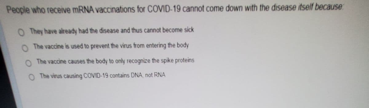 People who receive mRNA vaccinations for COVID-19 cannot come down with the disease itself because.
O They have already had the disease and thus cannot become sick
O The vaccine is used to prevent the virus from entering the body
O The vaccine causes the body to only recognize the spike proteins
O The virus causing COVID-19 contains DNA, not RNA
