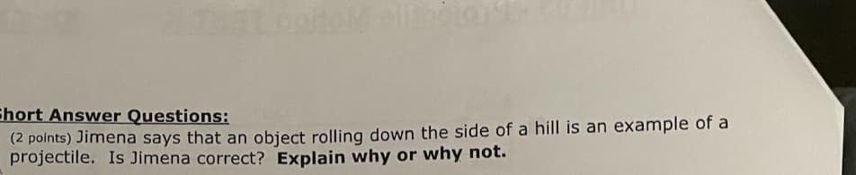 Ehort Answer Questions:
(2 points) Jimena says that an object rolling down the side of a hill is an example of a
projectile. Is Jimena correct? Explain why or why not.
