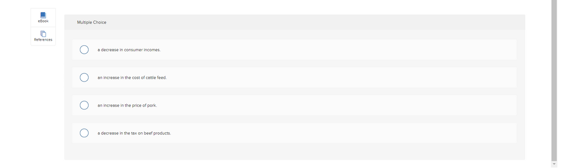 eBook
References
Multiple Choice
a decrease in consumer incomes.
an increase in the cost of cattle feed.
an increase in the price of pork.
a decrease in the tax on beef products.