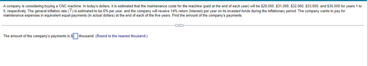 A company is considering buying a CNC machine. In today's dollars, it is estimated that the maintenance costs for the machine (paid at the end of each year) will be $29,000, $31,000, $32,000, $33,000, and $35,000 for years 1 to
5, respectively. The general inflation rate (F) is estimated to be 6% per year, and the company will receive 14% return (interest) per year on its invested funds during the inflationary period. The company wants to pay for
maintenance expenses in equivalent equal payments (in actual dollars) at the end of each of the five years. Find the amount of the company's payments.
C
The amount of the company's payments is $ thousand. (Round to the nearest thousand.)