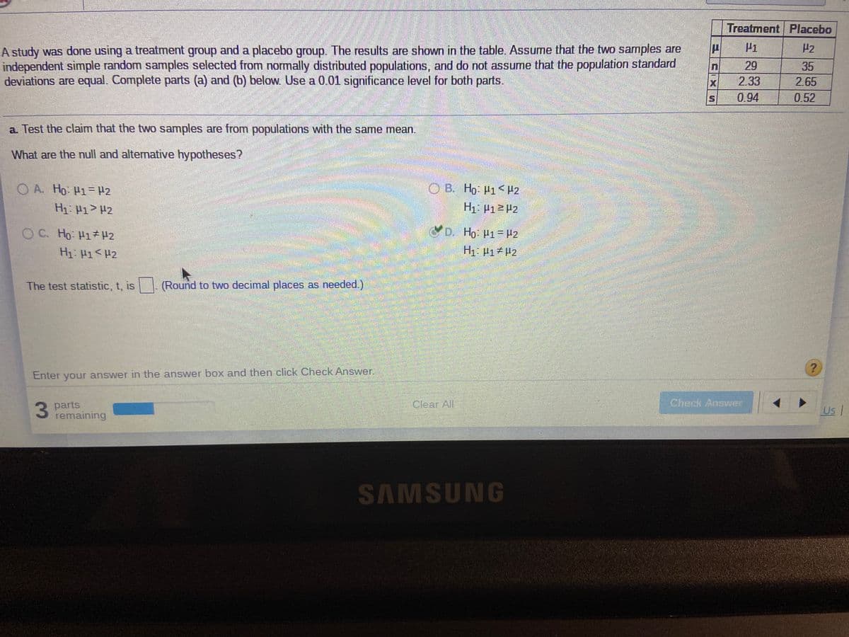 Treatment Placebo
P1
A study was done using a treatment group and a placebo group. The results are shown in the table. Assume that the two samples are
independent simple random samples selected from normally distributed populations, and do not assume that the population standard
deviations are equal. Complete parts (a) and (b) below. Use a 0.01 significance level for both parts.
P2
29
35
X
2.33
2.65
0.94
0.52
a. Test the claim that the two samples are from populations with the same mean.
What are the null and alternative hypotheses?
O A. Ho H1- H2
O B. Ho: H1<H2
H1: P1> #2
H1 P1>P2
O C. Ho H1H2
D. Ho: P1= H2
H1: 41<H2
H1. H1 P2
The test statistic, t, is
(Round to two decimal places as needed.)
Enter your answer in the answer box and then click Check Answer.
Check Answer
3 parts
remaining
Clear All
Us
SAMSUNG
