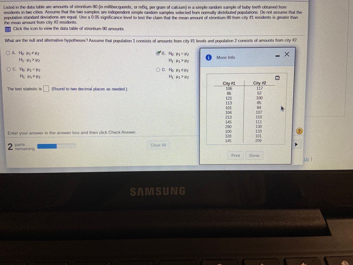 Listed in the data table are amounts of strontium-90 (in millibecquerels, or mBq, per gram of calcium) in a simple random sample of baby teeth obtained from
residents in two cities. Assume that the two samples are independent simple random samples selected from normally distributed populations. Do not assume that the
population standard deviations are equal. Use a 0.05 significance level to test the claim that the mean amount of strontium-90 from city #1 residents is greater than
the mean amount from city #2 residents.
Click the icon to view the data table of strontium-90 amounts.
What are the null and alternative hypotheses? Assume that population 1 consists of amounts from city #1 levels and population 2 consists of amounts from city #2.
O A. Ho P1zP2
B. Ho: P1-H2
More Info
H1: P1> P2
H1 P1> P2
O C. Ho- H1= #2
O D. Ho: H1<H2
H1: P1> P2
City #1
106
City #2
117
The test statistic is (Round to two decimal places as needed.)
86
52
121
100
113
85
101
84
104
107
213
110
145
290
111
130
100
133
Enter your answer in the answer box and then click Check Answer.
101
328
145
209
parts
remaining
Clear All
Print
Done
Us |
SAMSUNG
