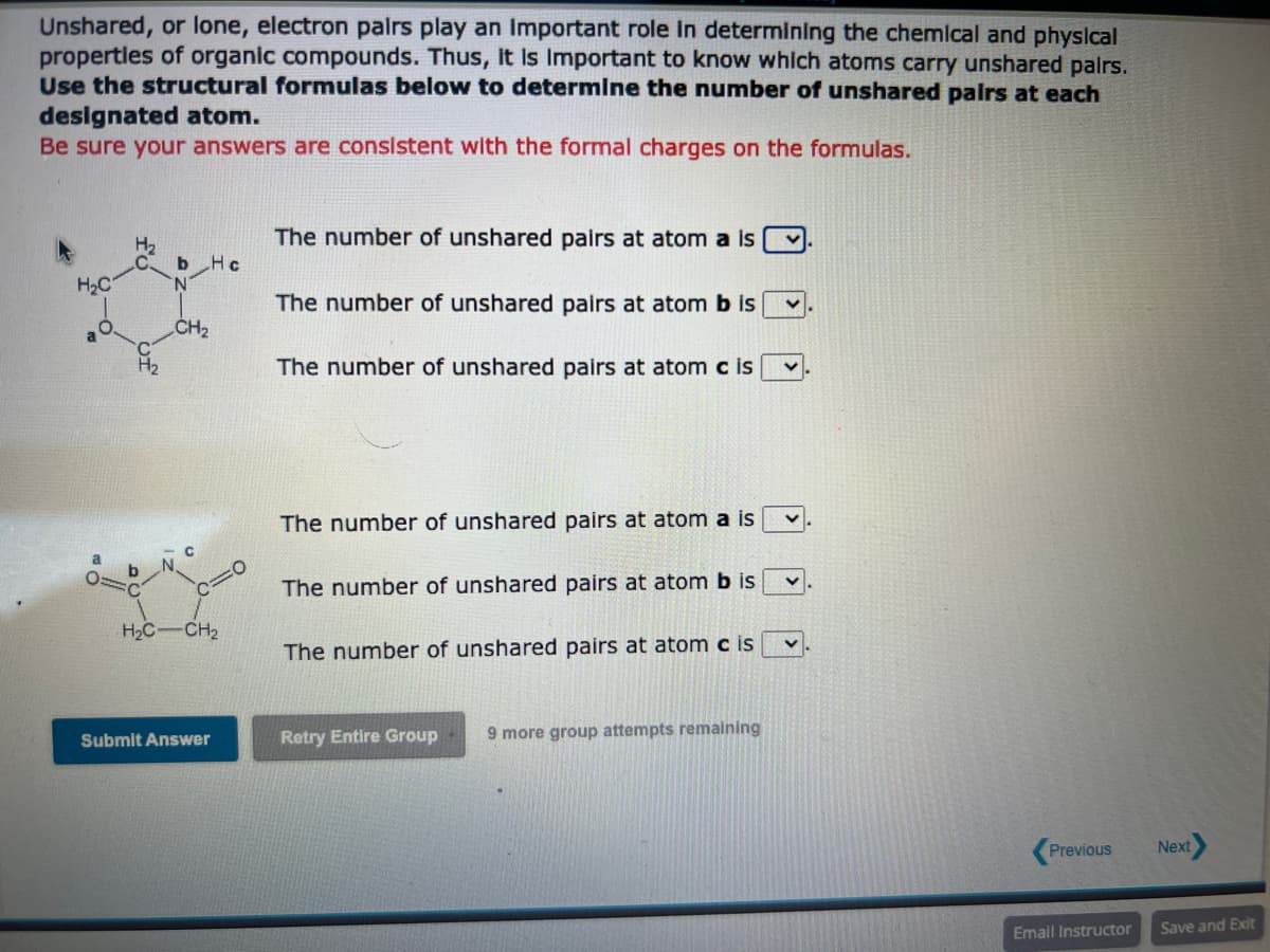 Unshared, or lone, electron pairs play an important role in determining the chemical and physical
properties of organic compounds. Thus, It Is Important to know which atoms carry unshared pairs.
Use the structural formulas below to determine the number of unshared pairs at each
designated atom.
Be sure your answers are consistent with the formal charges on the formulas.
H₂C
O
H₂
b
CH₂
C
Hc
H₂C-CH₂
Submit Answer
The number of unshared pairs at atom a is
The number of unshared pairs at atom b is
The number of unshared pairs at atom c is
The number of unshared pairs at atom a is
The number of unshared pairs at atom b is
The number of unshared pairs at atom c is
Retry Entire Group 9 more group attempts remaining
Previous
Email Instructor
Next
Save and Exit