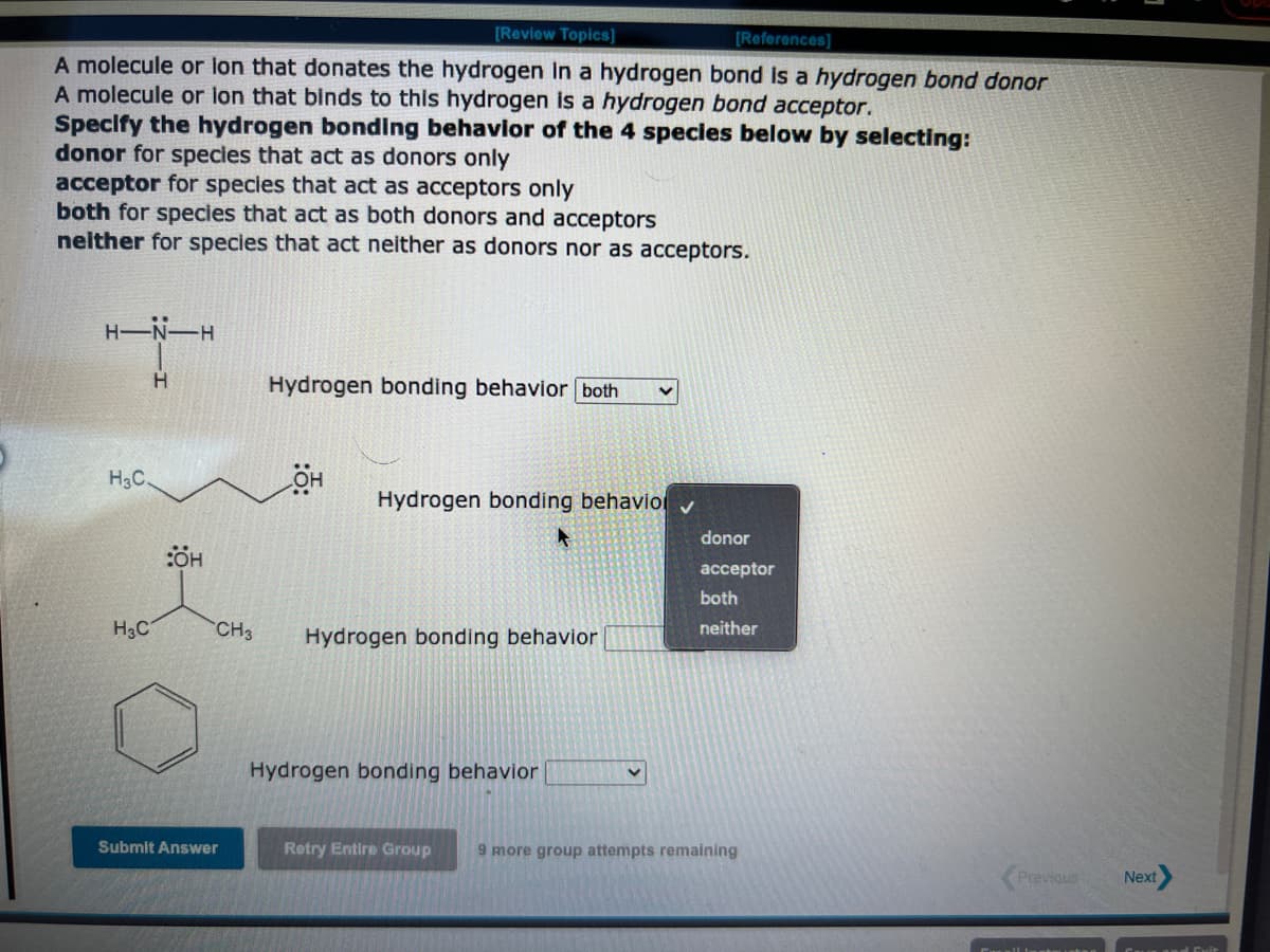 [Review Topics]
[References]
A molecule or lon that donates the hydrogen in a hydrogen bond is a hydrogen bond donor
A molecule or lon that binds to this hydrogen is a hydrogen bond acceptor.
Specify the hydrogen bonding behavior of the 4 species below by selecting:
donor for species that act as donors only
acceptor for species that act as acceptors only
both for species that act as both donors and acceptors
neither for species that act neither as donors nor as acceptors.
----
H
H3C.
H3C
H
:ÖH
CH3
Submit Answer
Hydrogen bonding behavior both
Hydrogen bonding behavio ✔
Hydrogen bonding behavior
Hydrogen bonding behavior
V
donor
acceptor
both
neither
Retry Entire Group 9 more group attempts remaining
Previous
Next