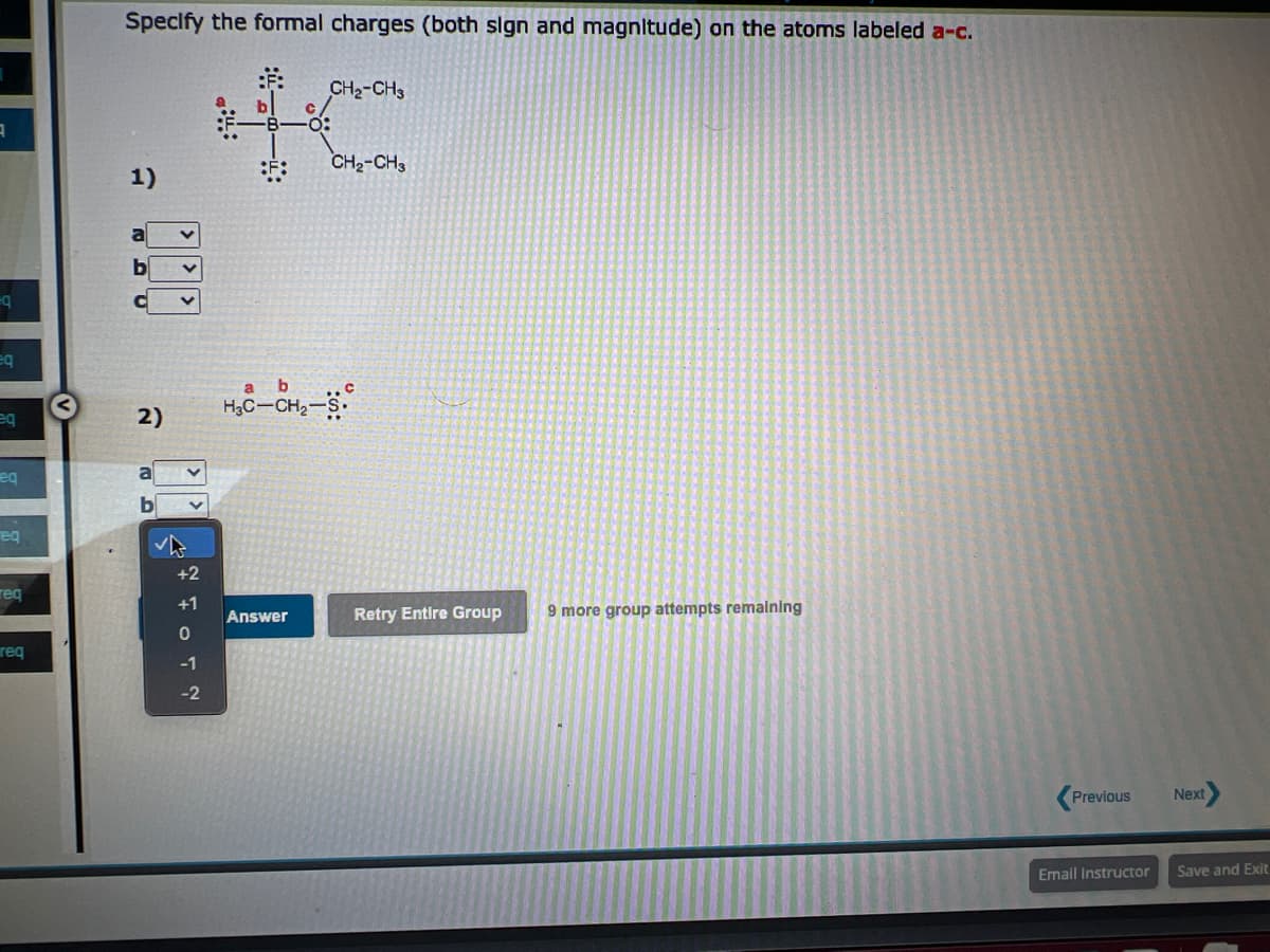 3
=q
eq
eq
eq
req
req
req
Specify the formal charges (both sign and magnitude) on the atoms labeled a-c.
CH₂-CH3
HC
CH₂-CH3
1)
2)
+2
+1
0
-1
-2
:.:
b
H₂C-CH₂-S.
a
Answer
Retry Entire Group
9 more group attempts remaining
Previous Next
Email Instructor
Save and Exit