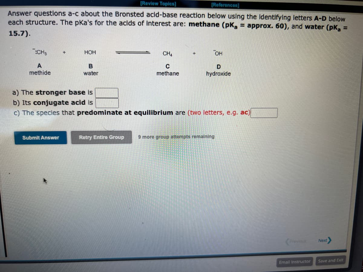 [Review Topics]
[References]
Answer questions a-c about the Bronsted acid-base reaction below using the identifying letters A-D below
each structure. The pka's for the acids of interest are: methane (pK₂ = approx. 60), and water (pK₂ =
15.7).
:CH3
A
methide
HOH
Submit Answer
B
water
CH4
с
methane
Retry Entire Group
a) The stronger base is
b) Its conjugate acid is
c) The species that predominate at equilibrium are (two letters, e.g. ac)
OH
D
hydroxide
9 more group attempts remaining
Previous
Email Instructor
Next
Save and Exit