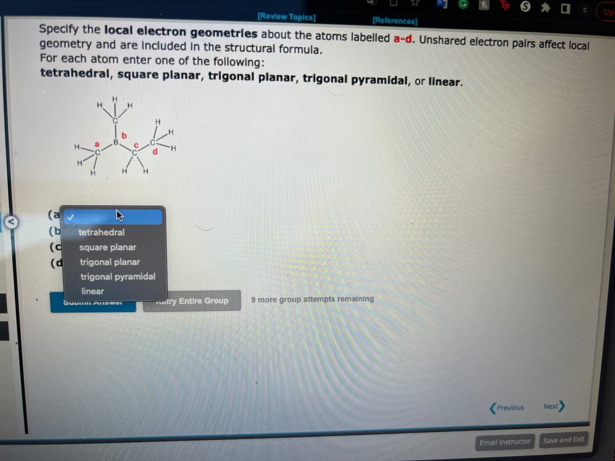 [Review Topics]
[References]
Specify the local electron geometries about the atoms labelled a-d. Unshared electron pairs affect local
geometry and are included in the structural formula.
For each atom enter one of the following:
tetrahedral, square planar, trigonal planar, trigonal pyramidal, or linear.
(a
(b
(c
(d
H
H
H
d
tetrahedral
square planar
trigonal planar
trigonal pyramidal
linear
SuviLALISTEI
try Entire Group
9 more group attempts remaining
Previous
Email Instructor
Next
C
Save and Exit