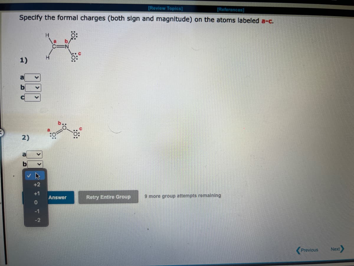 [Review Topics]
[References]
Specify the formal charges (both sign and magnitude) on the atoms labeled a-c.
â
000
2)
+2
+1
-1
-2
H
Answer
:0 20:
Retry Entire Group
9 more group attempts remaining
Previous
Next