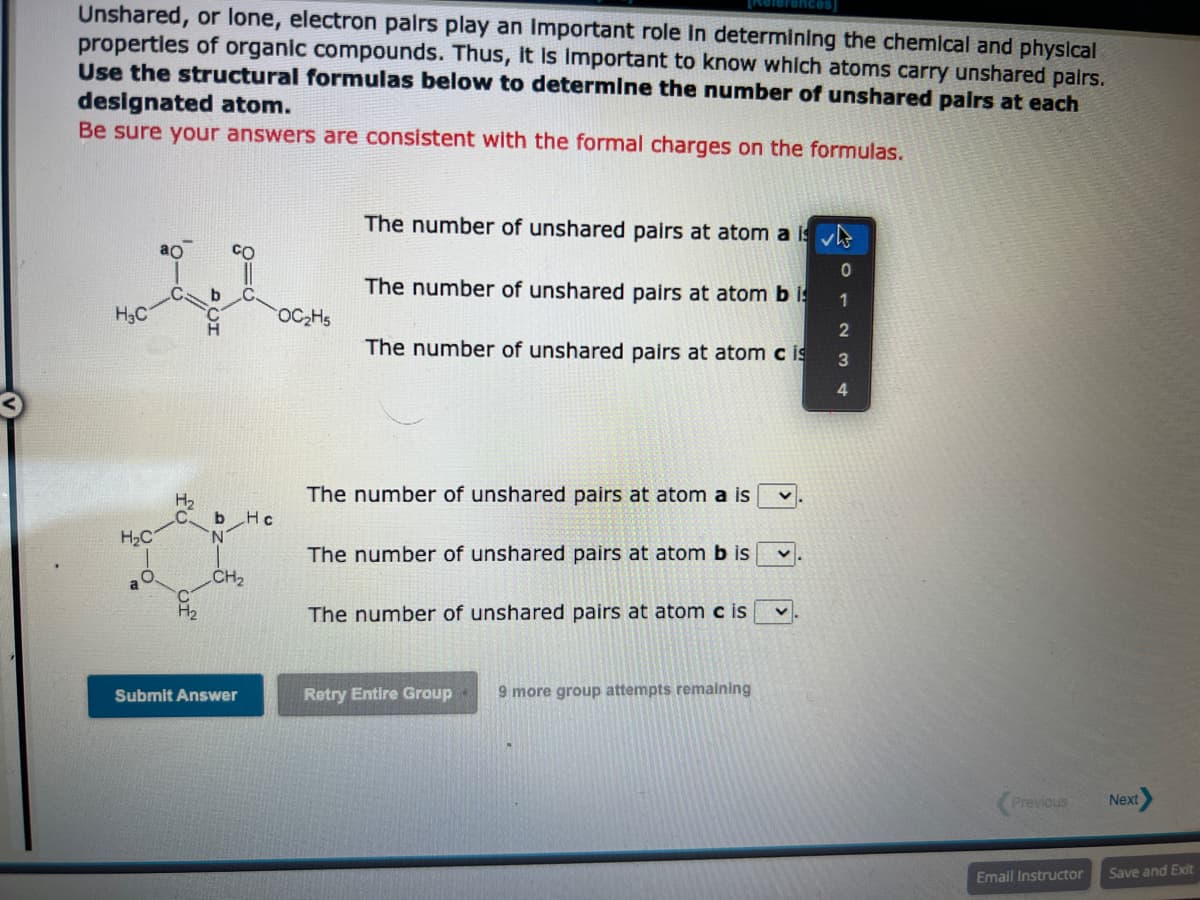 Unshared, or lone, electron pairs play an important role in determining the chemical and physical
properties of organic compounds. Thus, it is important to know which atoms carry unshared pairs.
Use the structural formulas below to determine the number of unshared pairs at each
designated atom.
Be sure your answers are consistent with the formal charges on the formulas.
H3C
H₂C
a
O
ao
H₂
b
b Hc
N
CH₂
Submit Answer
OC₂H5
The number of unshared pairs at atom a is
The number of unshared pairs at atom bis
The number of unshared pairs at atom cis
The number of unshared pairs at atom a is
The number of unshared pairs at atom b is
The number of unshared pairs at atom cis
Retry Entire Group 9 more group attempts remaining
V
0
1
2
3
4
Previous
Email Instructor
Next
Save and Exit