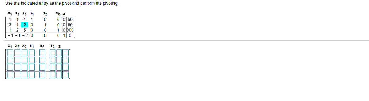 Use the indicated entry as the pivot and perform the pivoting.
X1 X2 X3 s1
S2
S3 z
1
1
1
0 0 60
3
1
0 ol 80
1 0 300
0 10
1 2
5 0
- 1 - 1
-20
X1 X2 X3 S1
S2
S3 z
o oc
