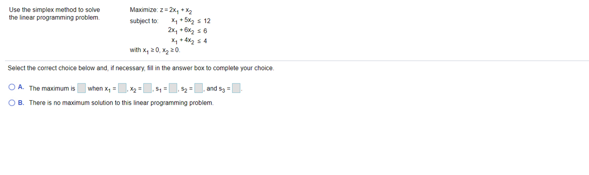 Maximize: z = 2x, + X2
Use the simplex method to solve
the linear programming problem.
X1 + 5x2 s 12
2x, + 6x2 s 6
X1 + 4x2 < 4
subject to:
with x, 2 0, x, 2 0.
Select the correct choice below and, if necessary, fill in the answer box to complete your choice.
O A. The maximum is
when x1 =
X2 =
S1 =
S2 =
and s3 =
ов.
There is no maximum solution to this linear programming problem.
