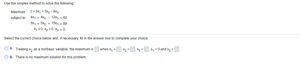 Use the simplex method to solve the following.
z= 3x, + 3x2 - 9x3
4x1 + 4x2 - 12х3 < 60
Maximize
subject to
5x1 + 5x2 + 15x3 < 89
X1 20, X2 2 0, X3 2 0.
Select the correct choice below and, if necessary, fill in the answer box to complete your choice.
O A. Treating x, as a nonbasic variable, the maximum is
when x, =
X2 =
X3 =
s, = 0 and s, =
O B. There is no maximum solution for this problem.
