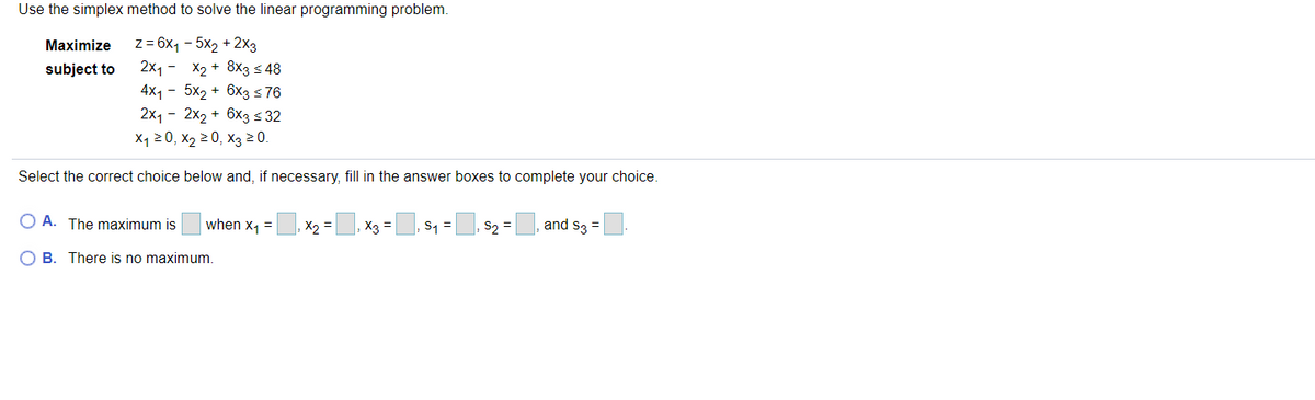 Use the simplex method to solve the linear programming problem.
z = 6x, - 5x2 + 2x3
2x1 - X2 + 8x3 < 48
4x1 - 5x2 + 6x3 <76
2x1 - 2x2 + 6x3 s 32
X1 2 0, x2 2 0, x3 20.
Maximize
subject to
Select the correct choice below and, if necessary, fill in the answer boxes to complete your choice.
O A. The maximum is
when x, =
X2 =
, X3
s1 = s2 =
and s3 =
O B. There is no maximum
