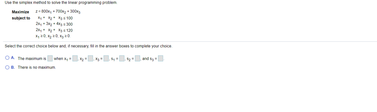 Use the simplex method to solve the linear programming problem.
z= 800x, + 700x2 + 300x3
X1 + X2 + X3 <100
2x1 + 3x2 + 4x3 < 300
2x1+ X2 + хз$ 120
Maximize
subject to
X120, Х2 20, Хз 20.
Select the correct choice below and, if necessary, fill in the answer boxes to complete your choice.
O A. The maximum is
when x, =
X2 =
, X3
S1 =, s2 =
and s3 =
O B. There is no maximum
