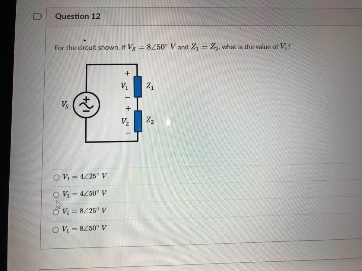 Question 12
For the circuit shown, if Vs = 8Z50° V and Z, = Z,, what is the value of V?
V1
Z1
V2
Z2
O V = 4/25 V
O V = 4/50° V
OV = 8/25° V
O V = 8450° V
