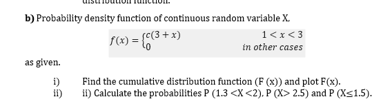 b) Probability density function of continuous random variable X,
f(x) = {C(3+ x)
1< x < 3
in other cases
as given.
i)
Find the cumulative distribution function (F (x)) and plot F(x).
ii)
ii) Calculate the probabilities P (1.3 <X<2), P (X> 2.5) and P (X<1.5).
