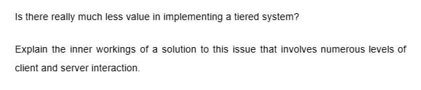Is there really much less value in implementing a tiered system?
Explain the inner workings of a solution to this issue that involves numerous levels of
client and server interaction.