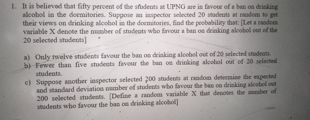 1. It is believed that fifty percent of the students at UPNG are in favour of a ban on drinking
alcohol in the dormitories. Suppose an inspector selected 20 students at random to get
their views on drinking alcohol in the dormitories, find the probability that: [Let a random
variable X denote the number of students who favour a ban on drinking alcohol out of the
20 selected students]
a) Only twelve students favour the ban on drinking alcohol out of 20 selected students.
b) Fewer than five students favour the ban on drinking alcohol out of 20 selected
students.
c) Supposę another inspector selected 200 students at random determine the expected
and standard deviation number of students who favour the ban on drinking alcohol out
200 selected students. [Define a random variable X that denotes the mumber of
students who favour the ban on drinking alcohol]
