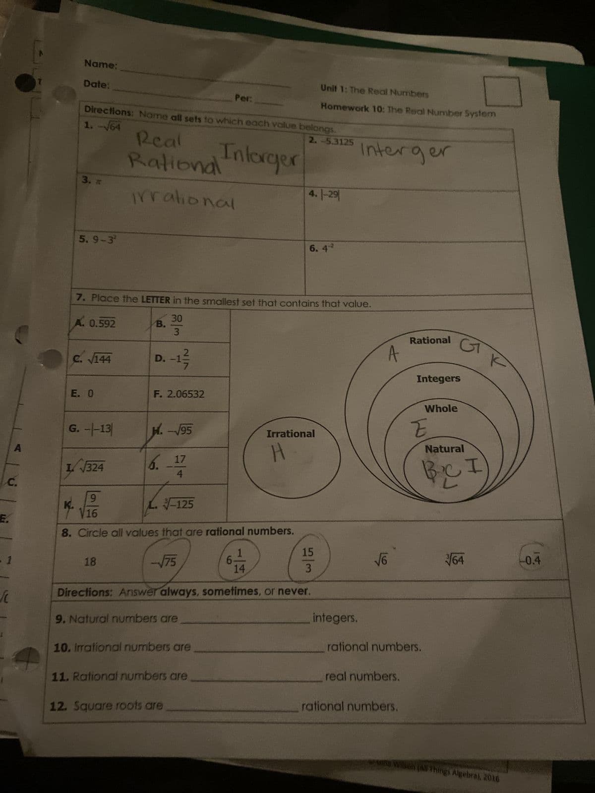 Name:
Date:
Per:
Unit 1: The Real Numbers
Homework 10: The Real Number System
Directions: Name all sets to which each value belongs.
Intorger
1.-/64
Real
Rational
3.
irrational
2.-5.3125
Interger
4.1-29
5.9-32
6.42
7. Place the LETTER in the smallest set that contains that value.
A. 0.592
B.
30
3
c. √144
D. -1/
E. O
F. 2.06532
A
Rational
Integers
Whole
G
G. --13
H.-√√95
Irrational
A
E
I√324
6.
17
H
Natural
C.
E.
1
9
-125
8. Circle all values that are rational numbers.
18
-√75
1
14
I
K
15
√6
√√64
-0.4
3
Directions: Answer always, sometimes, or never.
9. Natural numbers are
10. Irrational numbers are
integers.
11. Rational numbers are
12. Square roots are
rational numbers.
real numbers.
rational numbers.
una Wilson (All Things Algebra), 2016