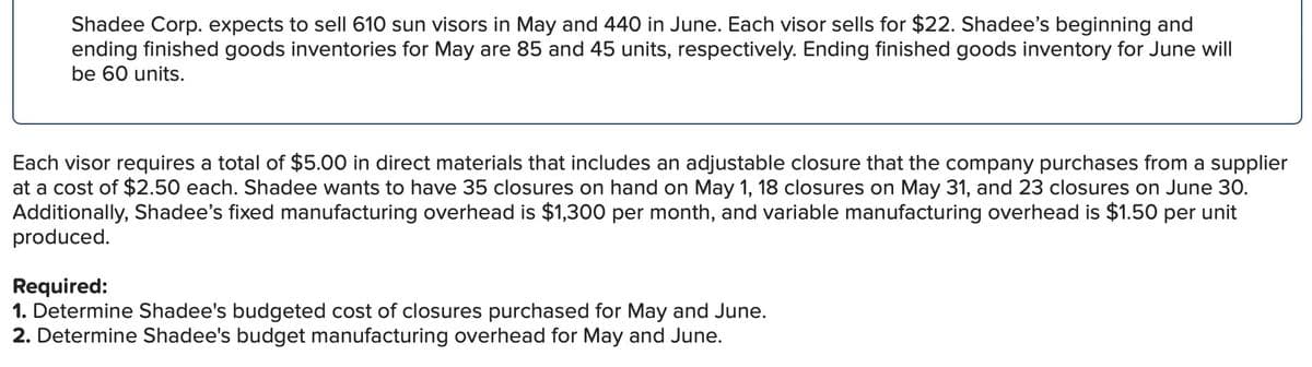 Shadee Corp. expects to sell 610 sun visors in May and 440 in June. Each visor sells for $22. Shadee's beginning and
ending finished goods inventories for May are 85 and 45 units, respectively. Ending finished goods inventory for June will
be 60 units.
Each visor requires a total of $5.00 in direct materials that includes an adjustable closure that the company purchases from a supplier
at a cost of $2.50 each. Shadee wants to have 35 closures on hand on May 1, 18 closures on May 31, and 23 closures on June 30.
Additionally, Shadee's fixed manufacturing overhead is $1,300 per month, and variable manufacturing overhead is $1.50 per unit
produced.
Required:
1. Determine Shadee's budgeted cost of closures purchased for May and June.
2. Determine Shadee's budget manufacturing overhead for May and June.