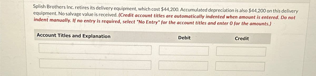 Splish Brothers Inc. retires its delivery equipment, which cost $44,200. Accumulated depreciation is also $44,200 on this delivery
equipment. No salvage value is received. (Credit account titles are automatically indented when amount is entered. Do not
indent manually. If no entry is required, select "No Entry" for the account titles and enter 0 for the amounts.)
Account Titles and Explanation
Debit
Credit