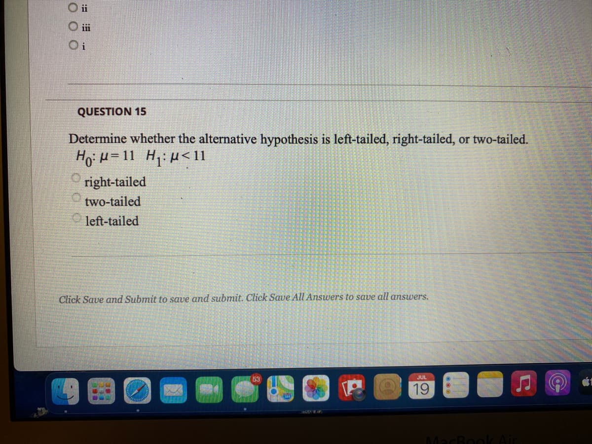 O ii
O i
QUESTION 15
Determine whether the alternative hypothesis is left-tailed, right-tailed, or two-tailed.
HoiH=11 H: H< 11
right-tailed
two-tailed
left-tailed
Click Save and Submit to save and submit. Click Save All Answers to save all answers.
JUL
19
