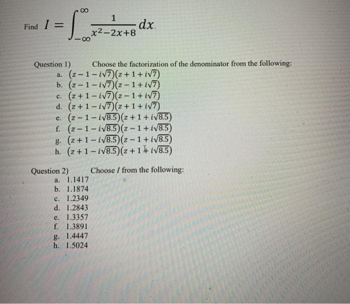 1
dx.
x2-2x+8
Find I =
Choose the factorization of the denominator from the following:
Question 1)
a. (z-1-iV7)(z+1+ iv7)
b. (z-1-iv7)(z-1+ iv7)
c. (z+1-iv7)(z-1+iV7)
d. (z +1-iV7)(z +1+ iv7)
e. (z - 1-iv8.5)(z + 1 + iVB.5)
f. (z-1-iV8.5)(z - 1+ iV8.5)
g. (z +1- iv8.5) (z -1+ iV8.5)
h. (z+1-iv8.5)(z+14iV8.5)
Question 2)
Choose / from the following:
a. 1.1417
b. 1.1874
c. 1.2349
d. 1.2843
e. 1.3357
f. 1.3891
g. 1.4447
h. 1.5024
