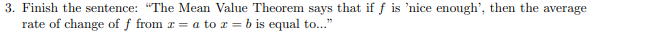 3. Finish the sentence: "The Mean Value Theorem says that if f is 'nice enough', then the average
rate of change of f from r = a to x = b is equal to..."

