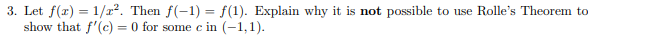3. Let f(x) = 1/x?. Then f(-1) = f(1). Explain why it is not possible to use Rolle's Theorem to
show that f'(c) = 0 for some c in (-1,1).

