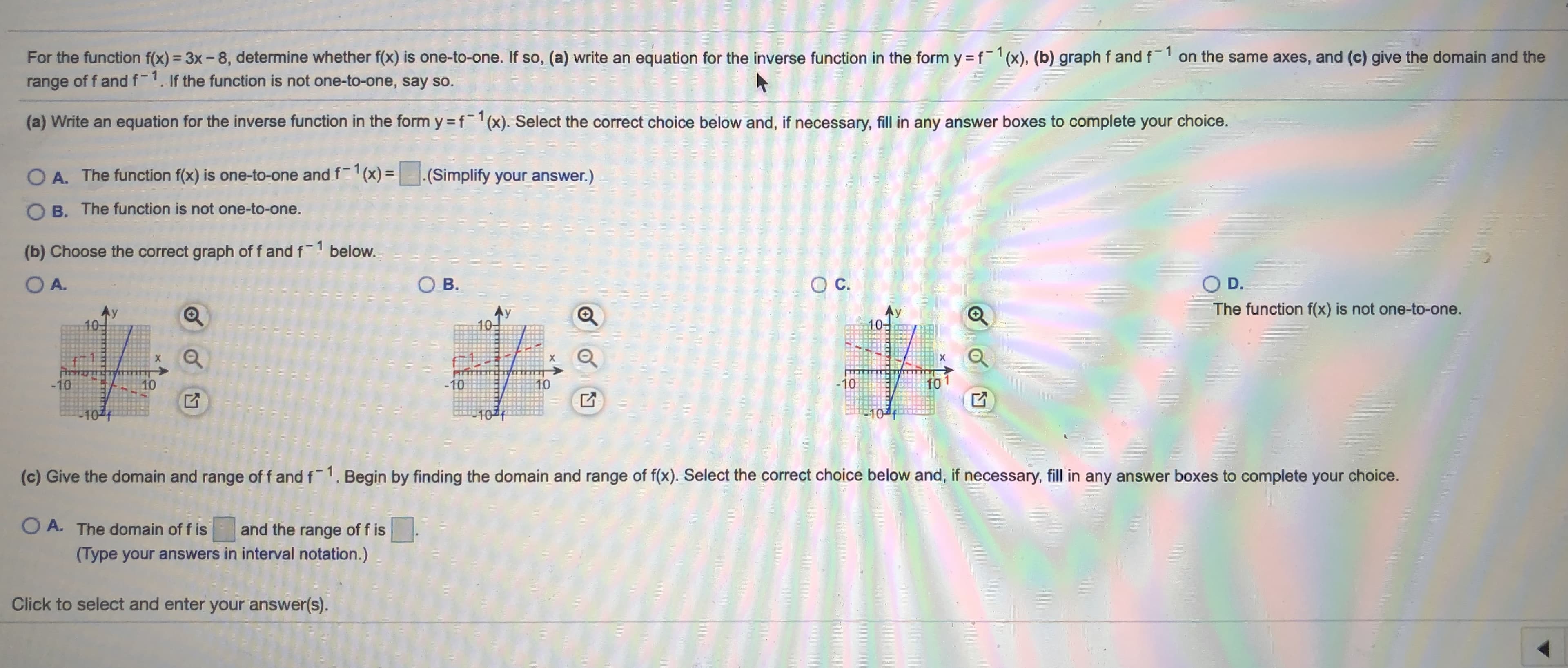 For the function f(x) = 3x - 8, determine whether f(x) is one-to-one. If so, (a) write an equation for the inverse function in the form y =f-1(x), (b) graph f and f 1 on the same axes, and (c) give the domain and the
range of f andf-1. If the function is not one-to-one, say so.
(a) Write an equation for the inverse function in the form y f¯1(x). Select the correct choice below and, if necessary, fill in any answer boxes to complete your choice.
O A. The function f(x) is one-to-one and f1(x) =(Simplify your answer.)
O B. The function is not one-to-one.
(b) Choose the correct graph of f and f1 below.
O A.
O B.
OC.
O D.
The function f(x) is not one-to-one.
10
10-
-10
10
-10
10
-10
101
10
10f
10
