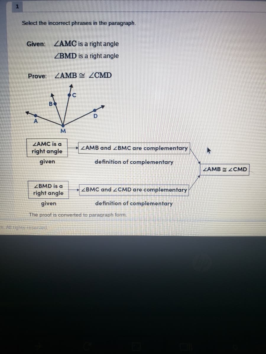 1
Select the incorrect phrases in the paragraph.
Given:
Prove:
A
ZAMC is a right angle
ZBMD is a right angle
ZAMB 2CMD
m. All rights reserved.
M
ZAMC is a
right angle
given
C
ZAMB and BMC are complementary
definition of complementary
ZBMD is a
right angle
given
The proof is converted to paragraph form.
ZBMC and ZCMD are complementary
definition of complementary
A
ZAMBZCMD