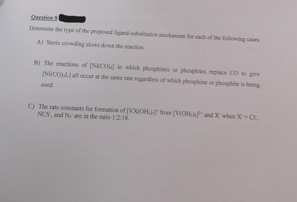 Question 81
Determine the type of the proposed ligand-substitution mechanism for each of the following cases
A) Steric crowding slows down the reaction.
B) The reactions of [Ni(CO),] in which phosphines or phosphites replace CO to give
[Ni(CO) L] all occur at the same rate regardless of which phosphine or phosphite is being
used.
C) The rate constants for formation of [VX(OH₂)s] from [V(OH₂)] and X` when X = Cr,
NCS, and N3 are in the ratio 1:2:10.