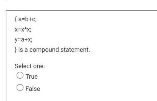 {a=b+c;
X=X*X;
y=a+x;
} is a compound statement.
Select one:
O True
O False