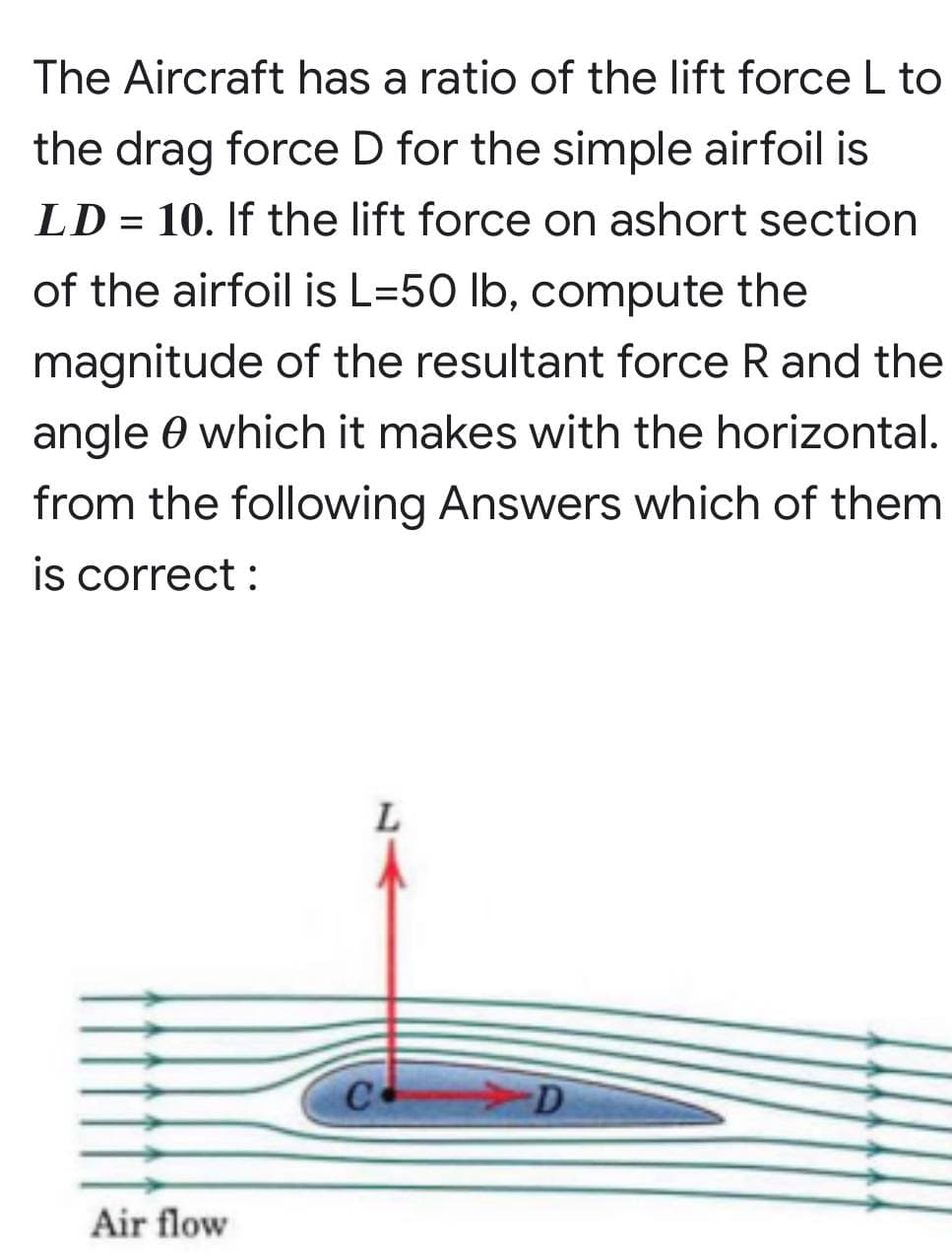 =
The Aircraft has a ratio of the lift force L to
the drag force D for the simple airfoil is
LD 10. If the lift force on ashort section
of the airfoil is L=50 lb, compute the
magnitude of the resultant force R and the
angle which it makes with the horizontal.
from the following Answers which of them
is correct:
L
Air flow
C
-D