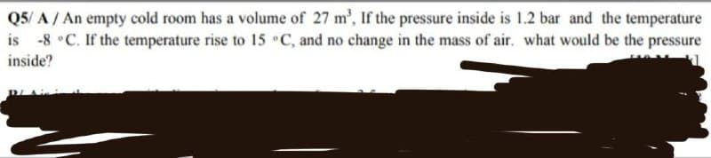 Q5/A/ An empty cold room has a volume of 27 m³, If the pressure inside is 1.2 bar and the temperature
is -8 °C. If the temperature rise to 15 °C, and no change in the mass of air. what would be the pressure
inside?