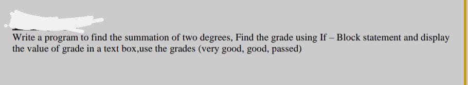 Write a program to find the summation of two degrees, Find the grade using If - Block statement and display
the value of grade in a text box,use the grades (very good, good, passed)