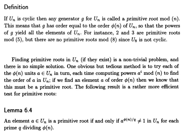 Definition
If Un is cyclic then any generator g for Un is called a primitive root mod (n).
This means that g has order equal to the order (n) of Un, so that the powers
of g yield all the elements of Un. For instance, 2 and 3 are primitive roots
mod (5), but there are no primitive roots mod (8) since Us is not cyclic.
Finding primitive roots in Un (if they exist) is a non-trivial problem, and
there is no simple solution. One obvious but tedious method is to try each of
the (n) units a € Un in turn, each time computing powers a' mod (n) to find
the order of a in Un; if we find an element a of order (n) then we know that
this must be a primitive root. The following result is a rather more efficient
test for primitive roots:
Lemma 6.4
An element a € Un is a primitive root if and only if a(n)/9 ‡ 1 in Un for each
prime q dividing (n).