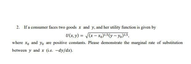 2. If a consumer faces two goods x and y, and her utility function is given by
со
U(x, y) = (x - x,)1.5(y – yo)15,
where x, and y, are positive constants. Please demonstrate the marginal rate of substitution
between y and x (i.e. -dy/dx).
